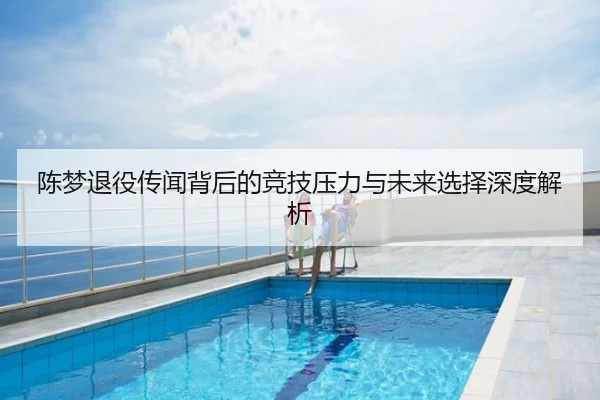 陈梦退役传闻背后的竞技压力与未来选择深度解析