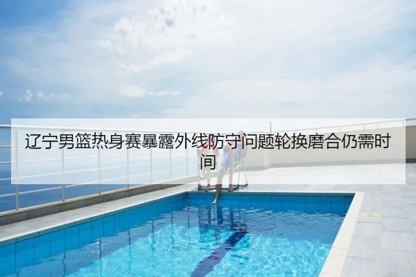 辽宁男篮热身赛暴露外线防守问题轮换磨合仍需时间