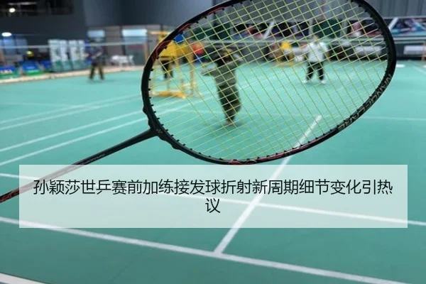孙颖莎世乒赛前加练接发球折射新周期细节变化引热议