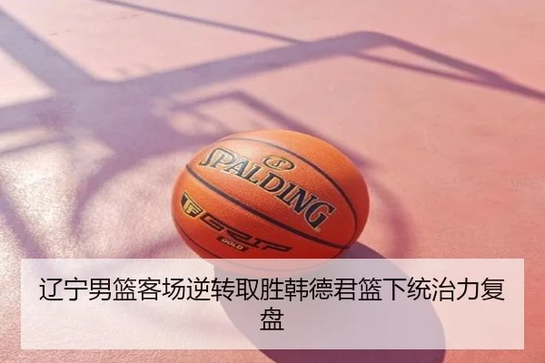 辽宁男篮客场逆转取胜韩德君篮下统治力复盘
