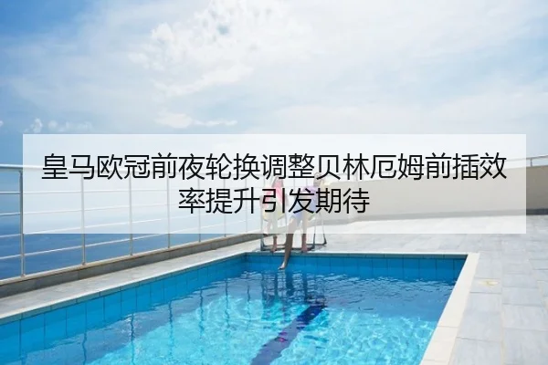 皇马欧冠前夜轮换调整贝林厄姆前插效率提升引发期待
